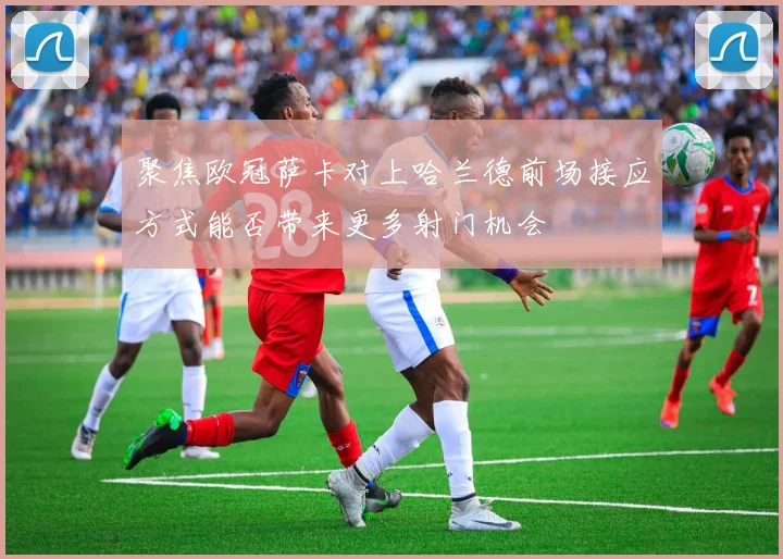 聚焦欧冠萨卡对上哈兰德前场接应方式能否带来更多射门机会