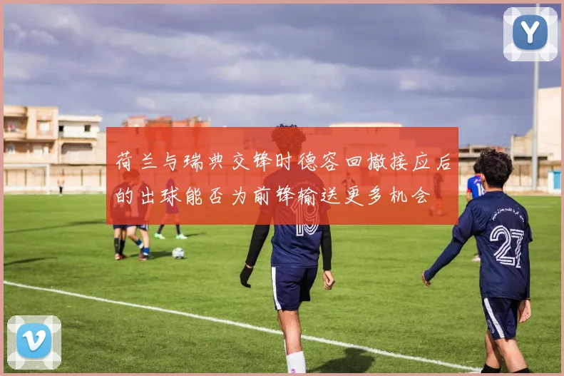 荷兰与瑞典交锋时德容回撤接应后的出球能否为前锋输送更多机会