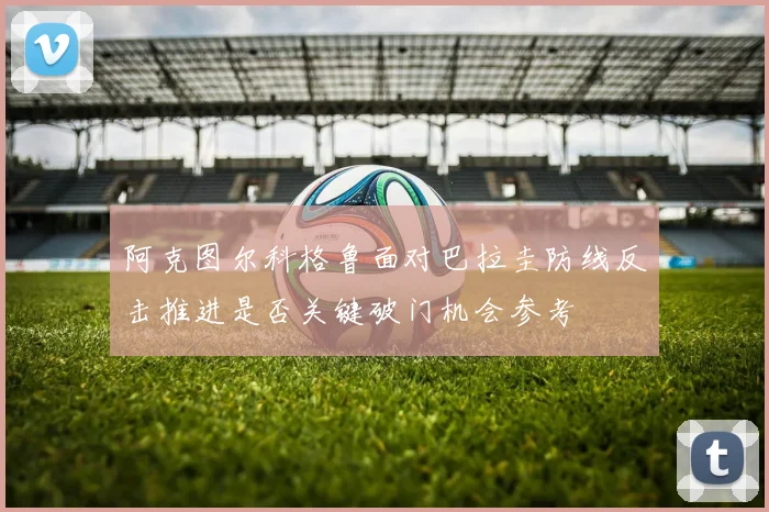 阿克图尔科格鲁面对巴拉圭防线反击推进是否关键破门机会参考