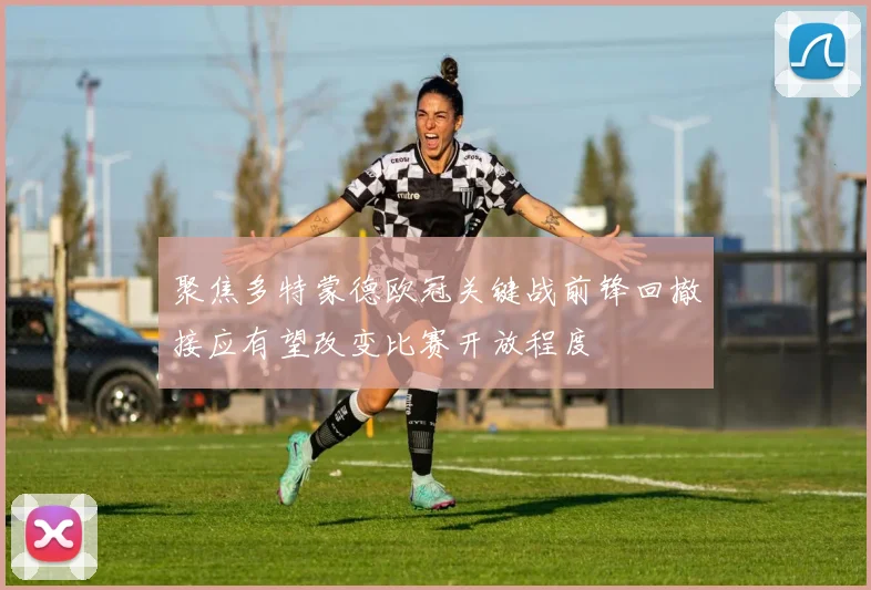 聚焦多特蒙德欧冠关键战前锋回撤接应有望改变比赛开放程度