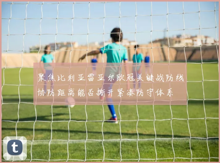 聚焦比利亚雷亚尔欧冠关键战防线协防距离能否撕开紧凑防守体系