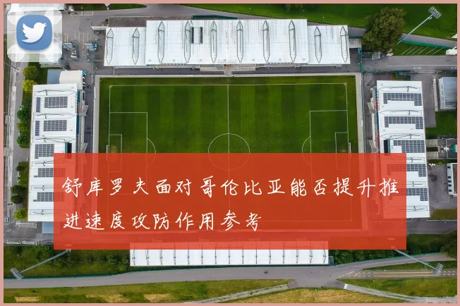 舒库罗夫面对哥伦比亚能否提升推进速度攻防作用参考