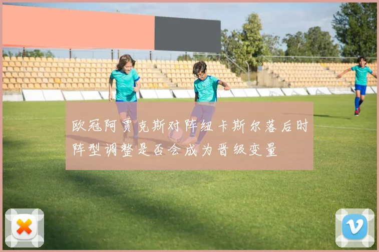欧冠阿贾克斯对阵纽卡斯尔落后时阵型调整是否会成为晋级变量