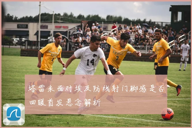 塔雷米面对埃及防线射门脚感是否回暖首发悬念解析