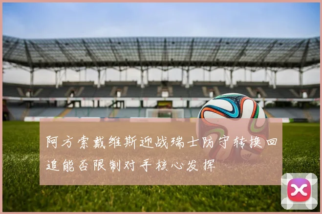 阿方索戴维斯迎战瑞士防守转换回追能否限制对手核心发挥