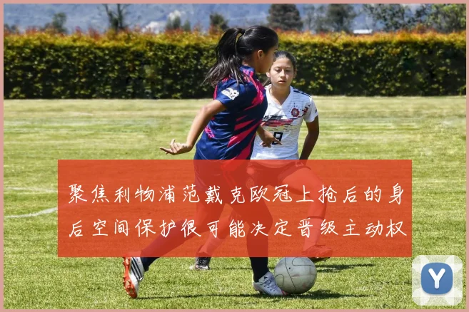 聚焦利物浦范戴克欧冠上抢后的身后空间保护很可能决定晋级主动权