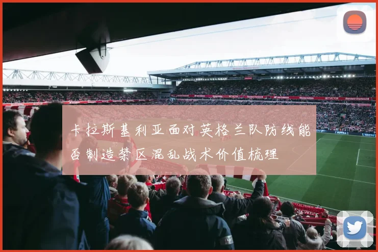 卡拉斯基利亚面对英格兰队防线能否制造禁区混乱战术价值梳理