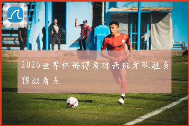 2026世界杯佛得角对西班牙队胜负预测看点