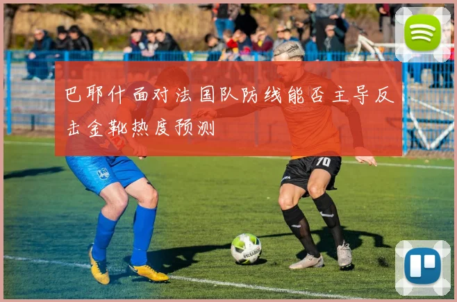 巴耶什面对法国队防线能否主导反击金靴热度预测